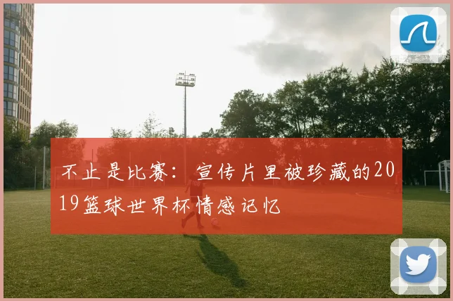 不止是比赛：宣传片里被珍藏的2019篮球世界杯情感记忆