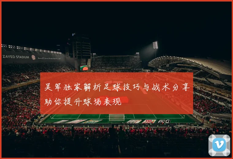 吴军独家解析足球技巧与战术分享助你提升球场表现