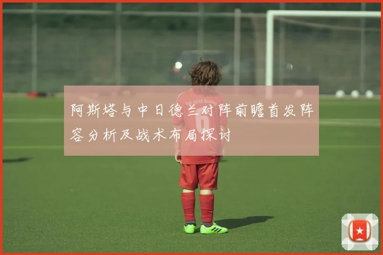 阿斯塔与中日德兰对阵前瞻首发阵容分析及战术布局探讨