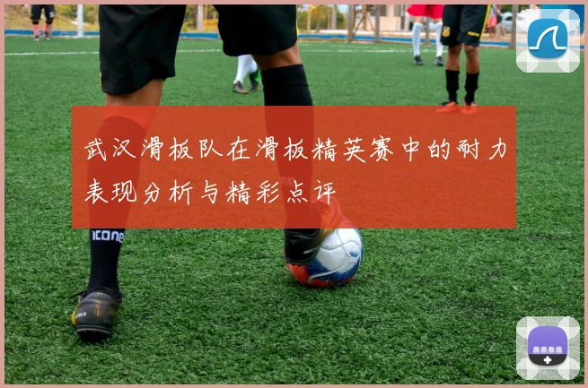 武汉滑板队在滑板精英赛中的耐力表现分析与精彩点评