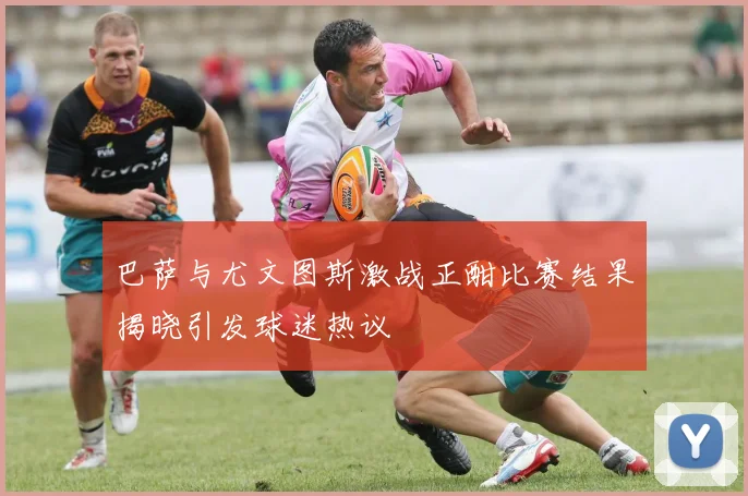 巴萨与尤文图斯激战正酣比赛结果揭晓引发球迷热议