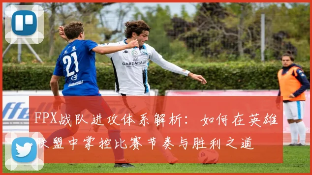 FPX战队进攻体系解析：如何在英雄联盟中掌控比赛节奏与胜利之道