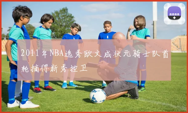 2011年NBA选秀欧文成状元骑士队首轮摘得新秀控卫