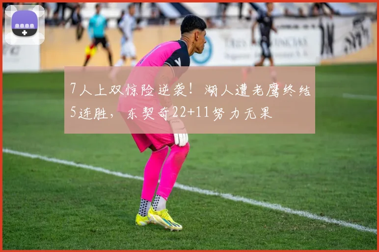 7人上双惊险逆袭！湖人遭老鹰终结5连胜，东契奇22+11努力无果