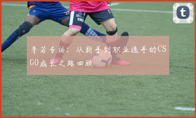 李芳专访：从新手到职业选手的CSGO成长之路回顾