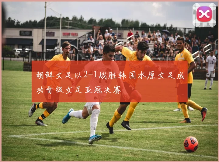 朝鲜女足以2-1战胜韩国水原女足成功晋级女足亚冠决赛