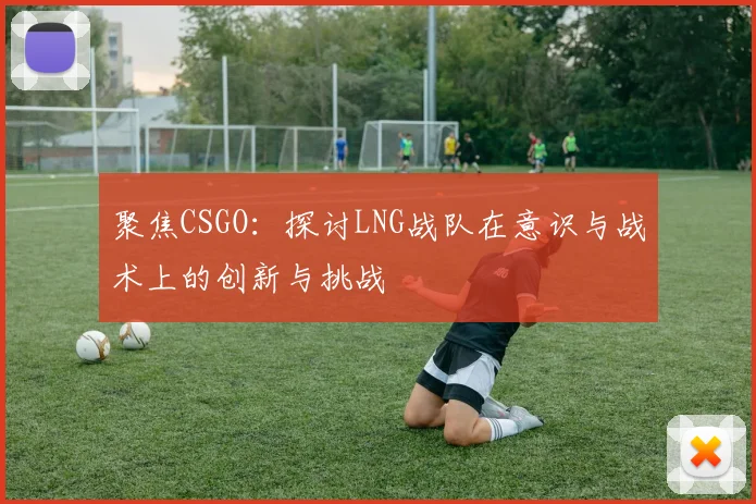 聚焦CSGO：探讨LNG战队在意识与战术上的创新与挑战