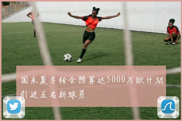 国米夏季转会预算达5000万欧计划引进五名新球员